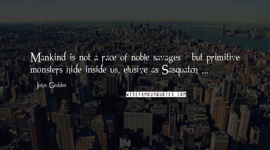 John Geddes Quotes: Mankind is not a race of noble savages - but primitive monsters hide inside us, elusive as Sasquatch ...