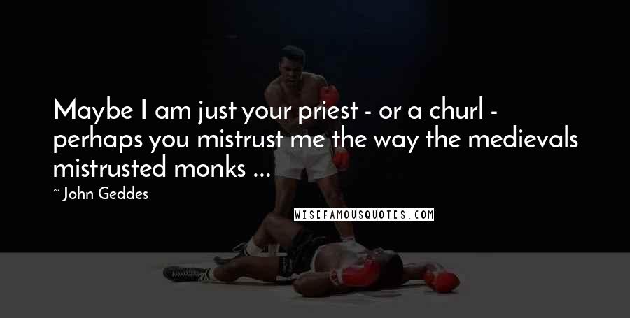 John Geddes Quotes: Maybe I am just your priest - or a churl - perhaps you mistrust me the way the medievals mistrusted monks ...
