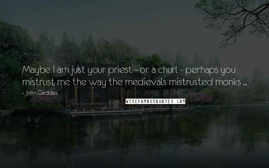 John Geddes Quotes: Maybe I am just your priest - or a churl - perhaps you mistrust me the way the medievals mistrusted monks ...