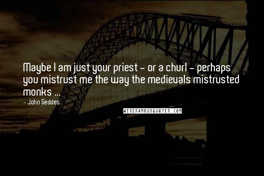 John Geddes Quotes: Maybe I am just your priest - or a churl - perhaps you mistrust me the way the medievals mistrusted monks ...
