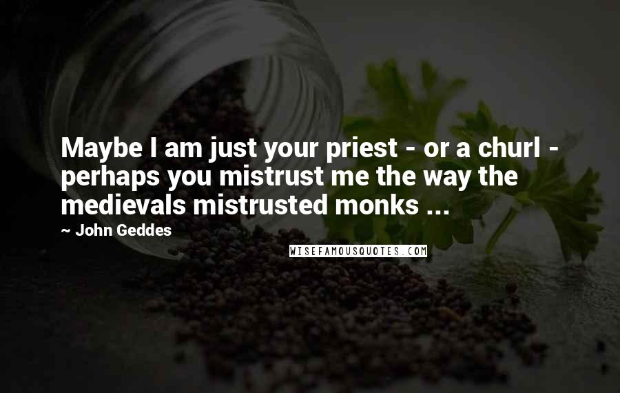 John Geddes Quotes: Maybe I am just your priest - or a churl - perhaps you mistrust me the way the medievals mistrusted monks ...