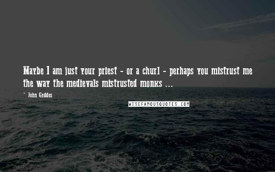 John Geddes Quotes: Maybe I am just your priest - or a churl - perhaps you mistrust me the way the medievals mistrusted monks ...