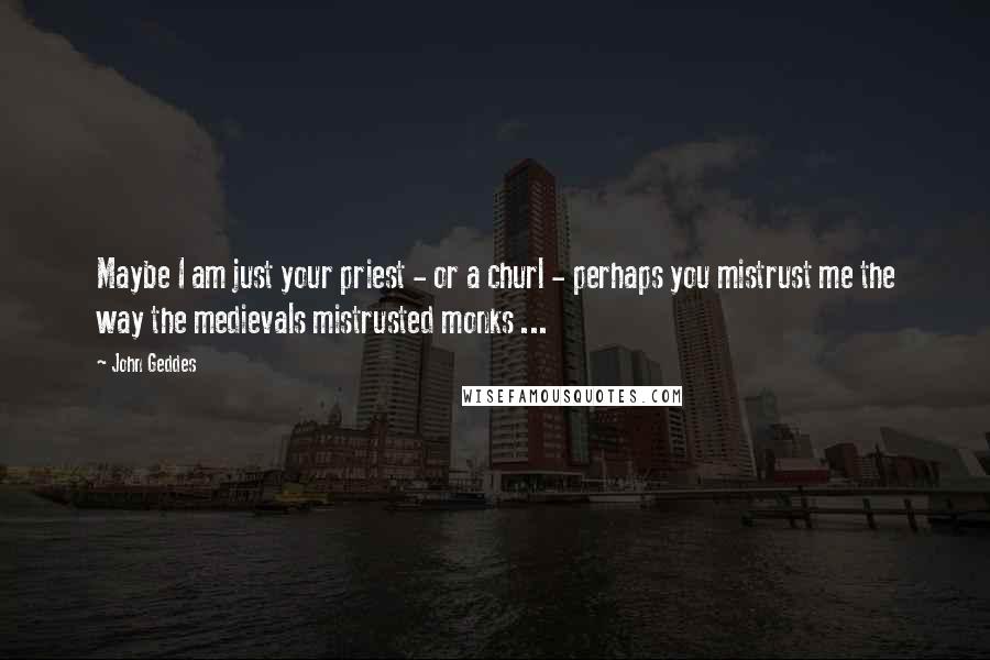 John Geddes Quotes: Maybe I am just your priest - or a churl - perhaps you mistrust me the way the medievals mistrusted monks ...