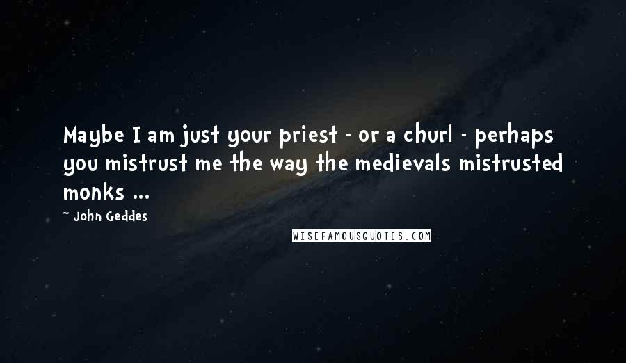 John Geddes Quotes: Maybe I am just your priest - or a churl - perhaps you mistrust me the way the medievals mistrusted monks ...