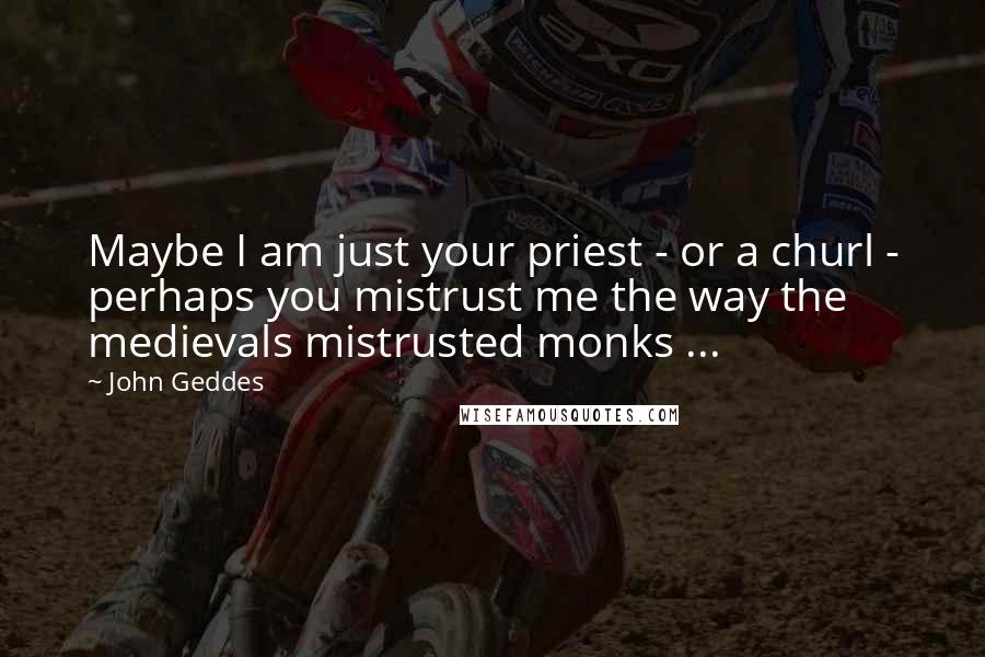 John Geddes Quotes: Maybe I am just your priest - or a churl - perhaps you mistrust me the way the medievals mistrusted monks ...