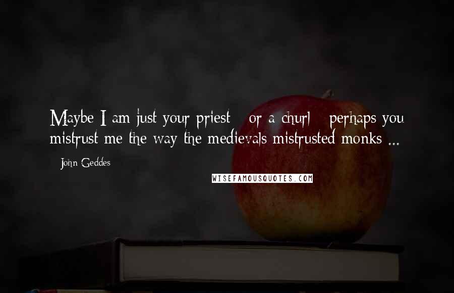 John Geddes Quotes: Maybe I am just your priest - or a churl - perhaps you mistrust me the way the medievals mistrusted monks ...