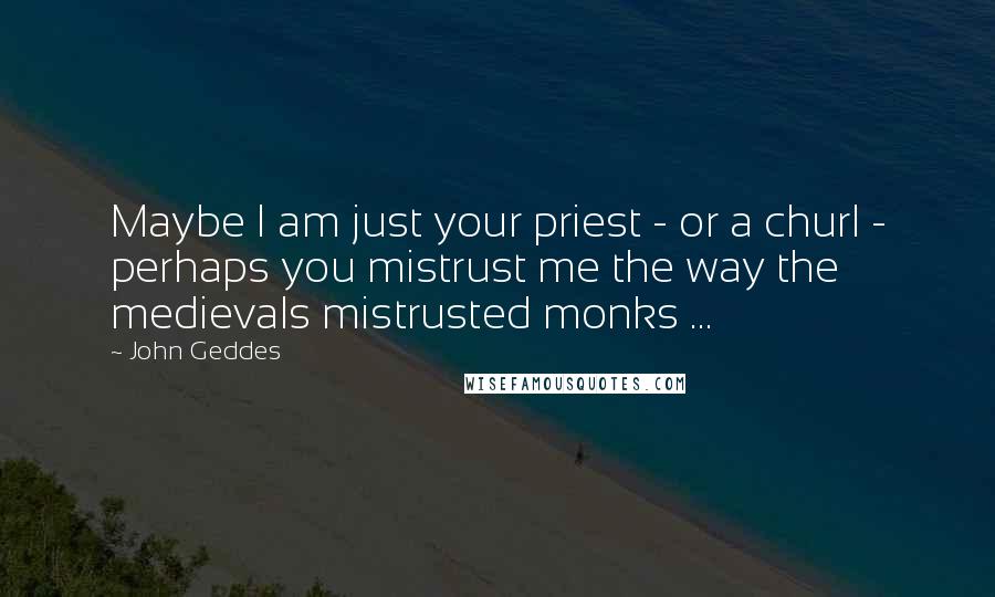 John Geddes Quotes: Maybe I am just your priest - or a churl - perhaps you mistrust me the way the medievals mistrusted monks ...