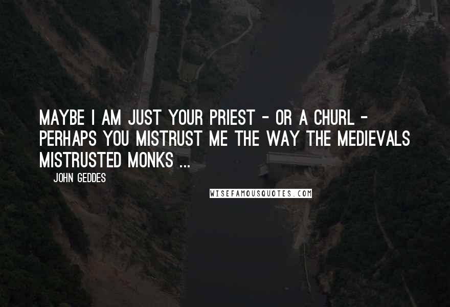 John Geddes Quotes: Maybe I am just your priest - or a churl - perhaps you mistrust me the way the medievals mistrusted monks ...