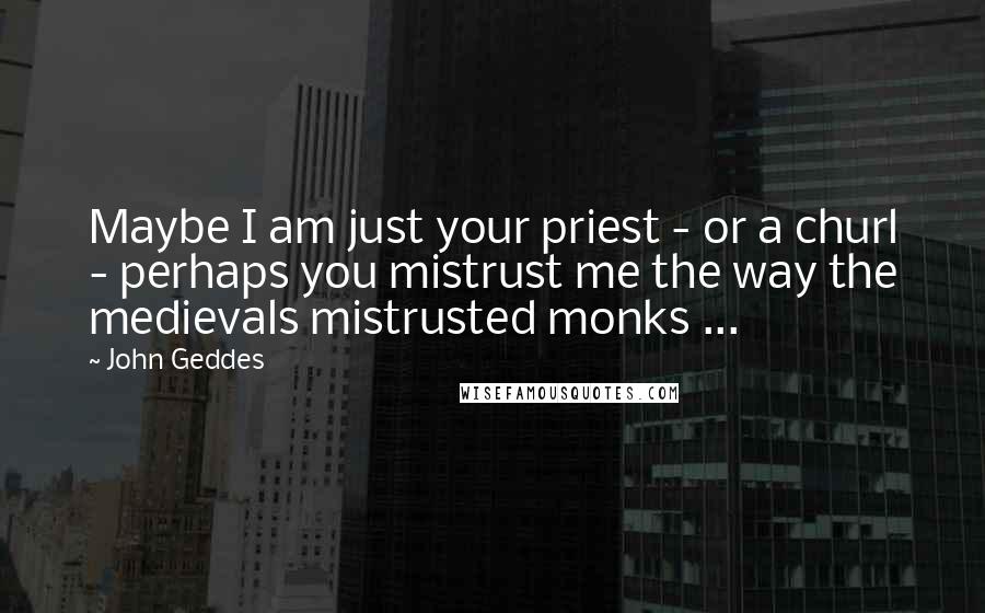 John Geddes Quotes: Maybe I am just your priest - or a churl - perhaps you mistrust me the way the medievals mistrusted monks ...