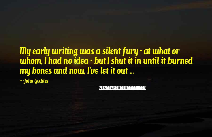 John Geddes Quotes: My early writing was a silent fury - at what or whom, I had no idea - but I shut it in until it burned my bones and now, I've let it out ...