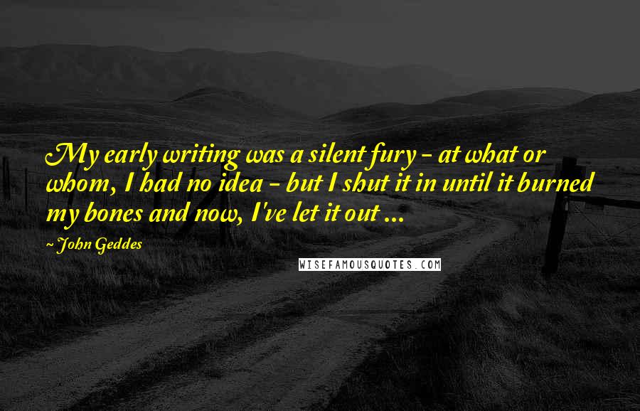 John Geddes Quotes: My early writing was a silent fury - at what or whom, I had no idea - but I shut it in until it burned my bones and now, I've let it out ...