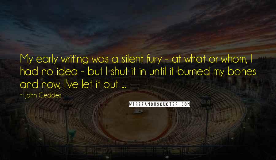 John Geddes Quotes: My early writing was a silent fury - at what or whom, I had no idea - but I shut it in until it burned my bones and now, I've let it out ...