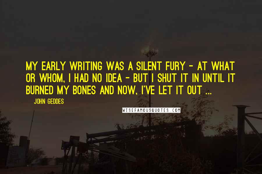 John Geddes Quotes: My early writing was a silent fury - at what or whom, I had no idea - but I shut it in until it burned my bones and now, I've let it out ...