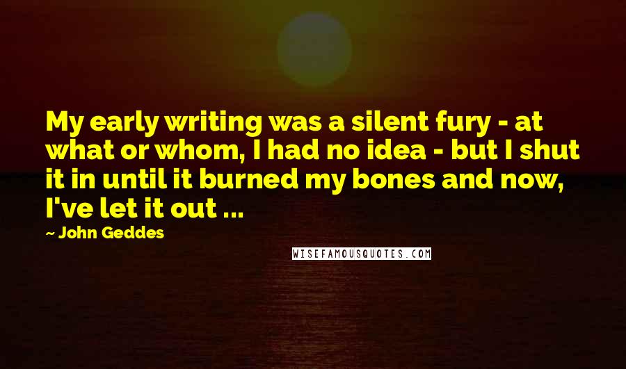 John Geddes Quotes: My early writing was a silent fury - at what or whom, I had no idea - but I shut it in until it burned my bones and now, I've let it out ...