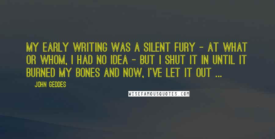 John Geddes Quotes: My early writing was a silent fury - at what or whom, I had no idea - but I shut it in until it burned my bones and now, I've let it out ...