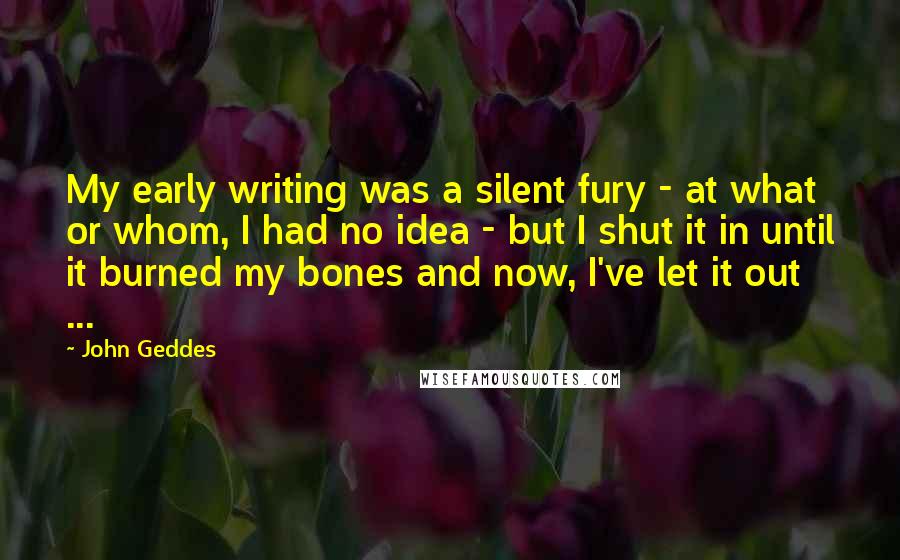 John Geddes Quotes: My early writing was a silent fury - at what or whom, I had no idea - but I shut it in until it burned my bones and now, I've let it out ...