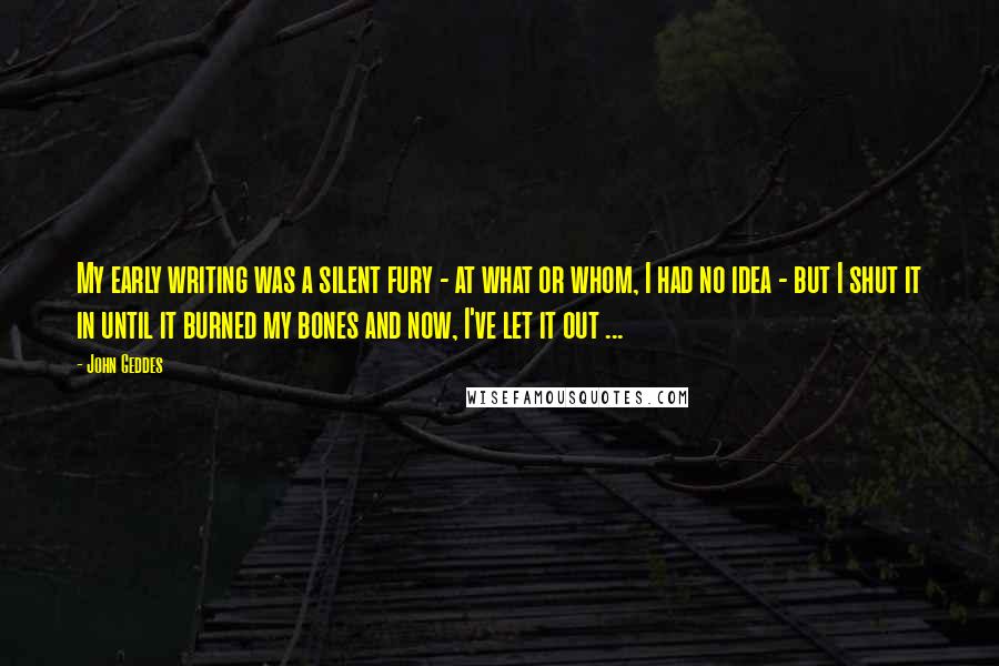 John Geddes Quotes: My early writing was a silent fury - at what or whom, I had no idea - but I shut it in until it burned my bones and now, I've let it out ...