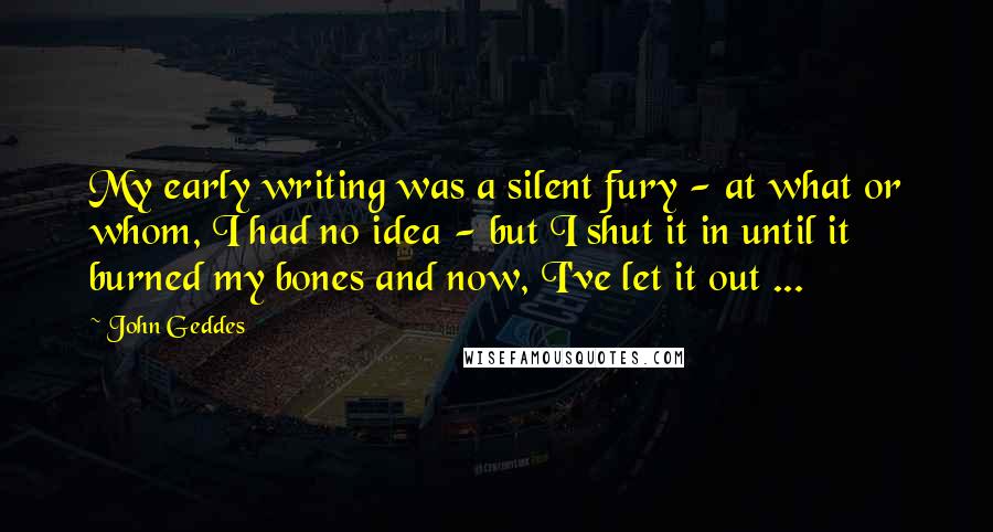 John Geddes Quotes: My early writing was a silent fury - at what or whom, I had no idea - but I shut it in until it burned my bones and now, I've let it out ...