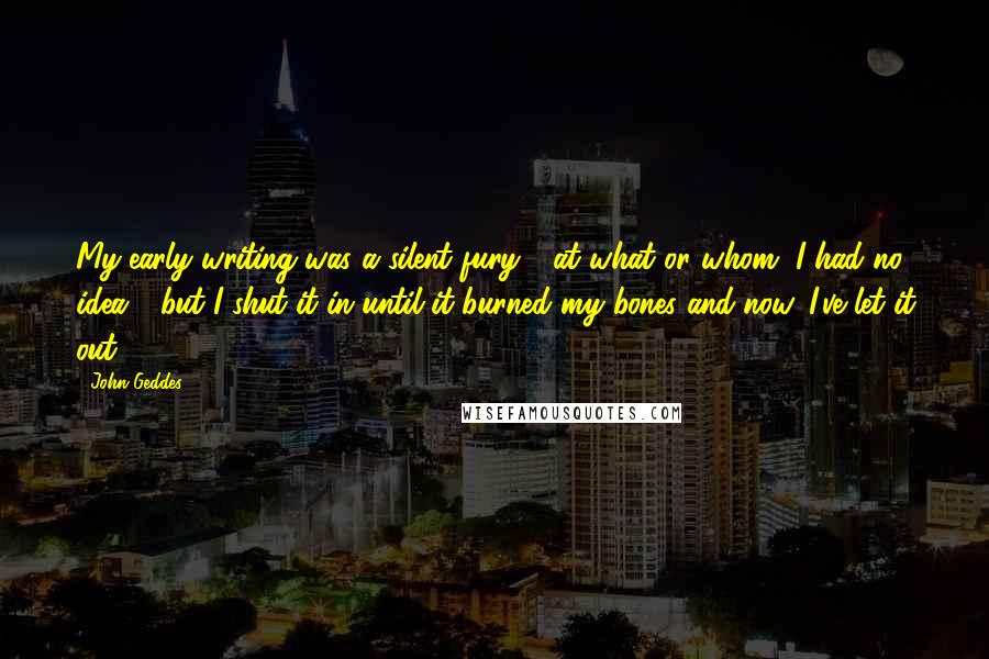 John Geddes Quotes: My early writing was a silent fury - at what or whom, I had no idea - but I shut it in until it burned my bones and now, I've let it out ...