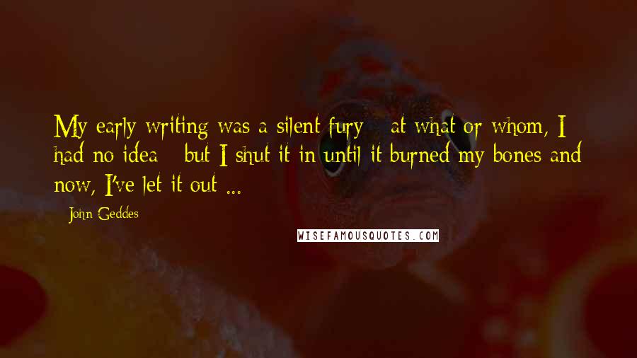 John Geddes Quotes: My early writing was a silent fury - at what or whom, I had no idea - but I shut it in until it burned my bones and now, I've let it out ...