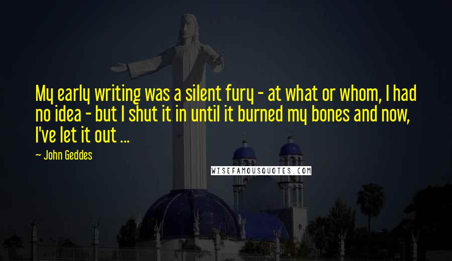 John Geddes Quotes: My early writing was a silent fury - at what or whom, I had no idea - but I shut it in until it burned my bones and now, I've let it out ...