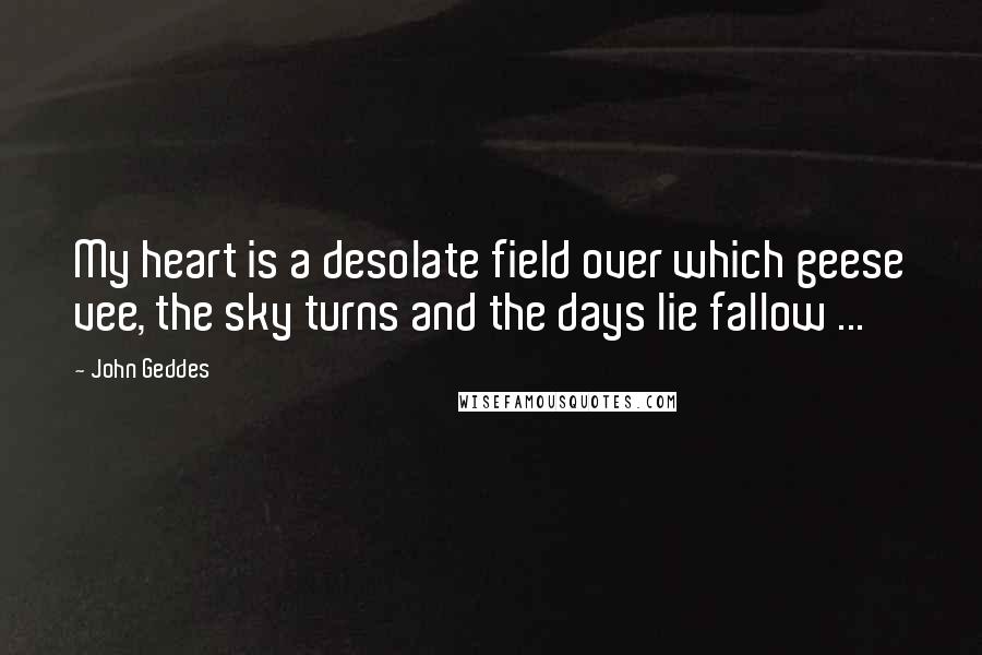 John Geddes Quotes: My heart is a desolate field over which geese vee, the sky turns and the days lie fallow ...