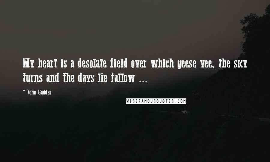 John Geddes Quotes: My heart is a desolate field over which geese vee, the sky turns and the days lie fallow ...