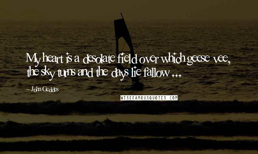 John Geddes Quotes: My heart is a desolate field over which geese vee, the sky turns and the days lie fallow ...