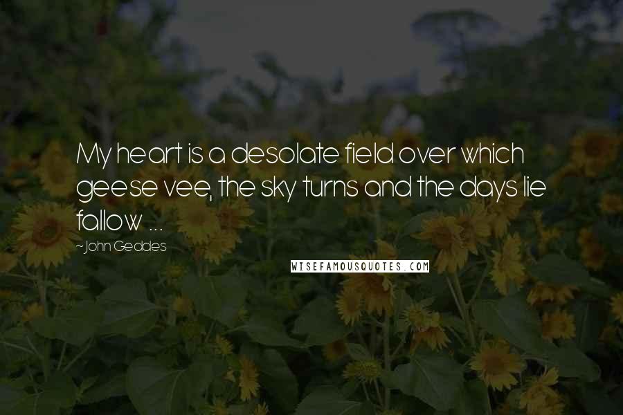 John Geddes Quotes: My heart is a desolate field over which geese vee, the sky turns and the days lie fallow ...