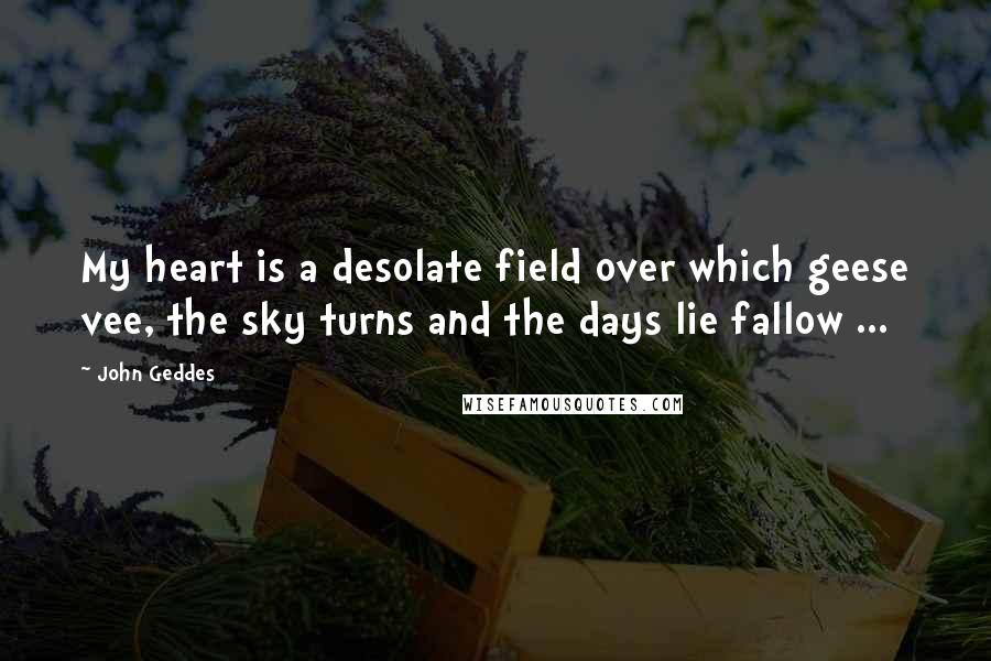 John Geddes Quotes: My heart is a desolate field over which geese vee, the sky turns and the days lie fallow ...