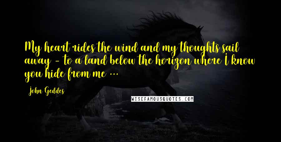 John Geddes Quotes: My heart rides the wind and my thoughts sail away - to a land below the horizon where I know you hide from me ...