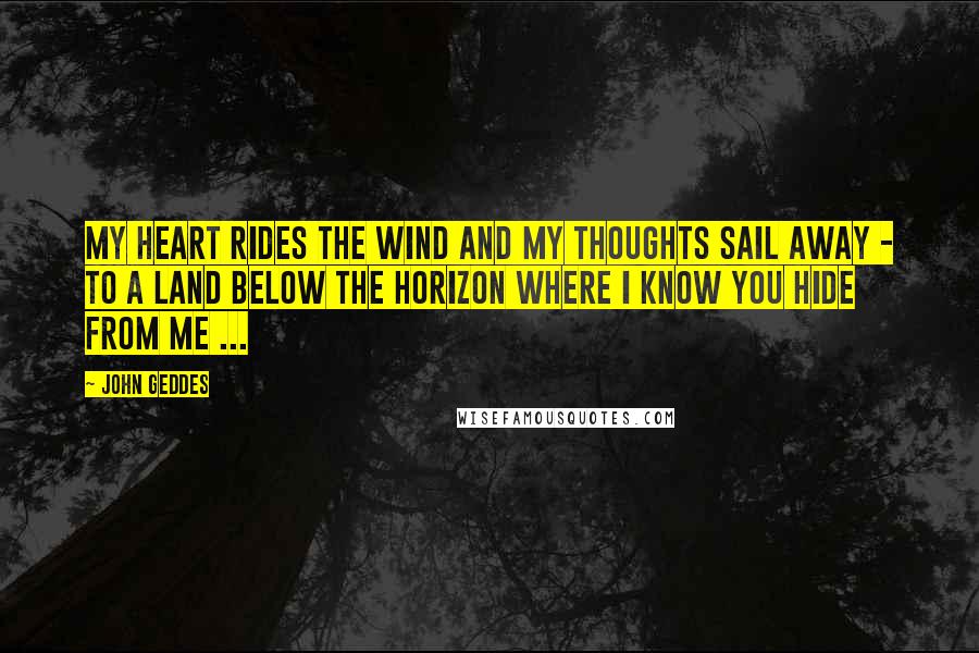 John Geddes Quotes: My heart rides the wind and my thoughts sail away - to a land below the horizon where I know you hide from me ...