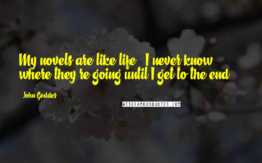 John Geddes Quotes: My novels are like life - I never know where they're going until I get to the end ...