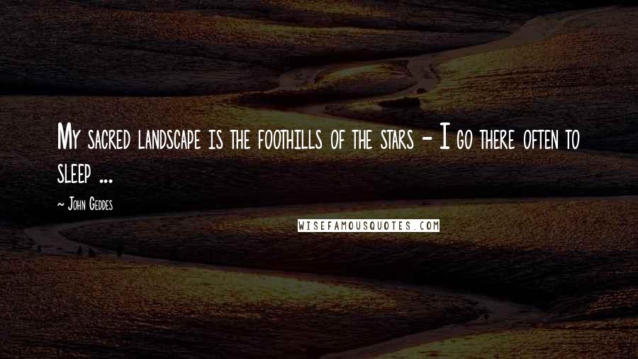 John Geddes Quotes: My sacred landscape is the foothills of the stars - I go there often to sleep ...