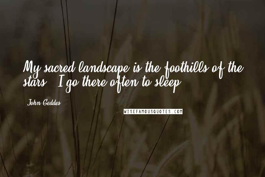 John Geddes Quotes: My sacred landscape is the foothills of the stars - I go there often to sleep ...