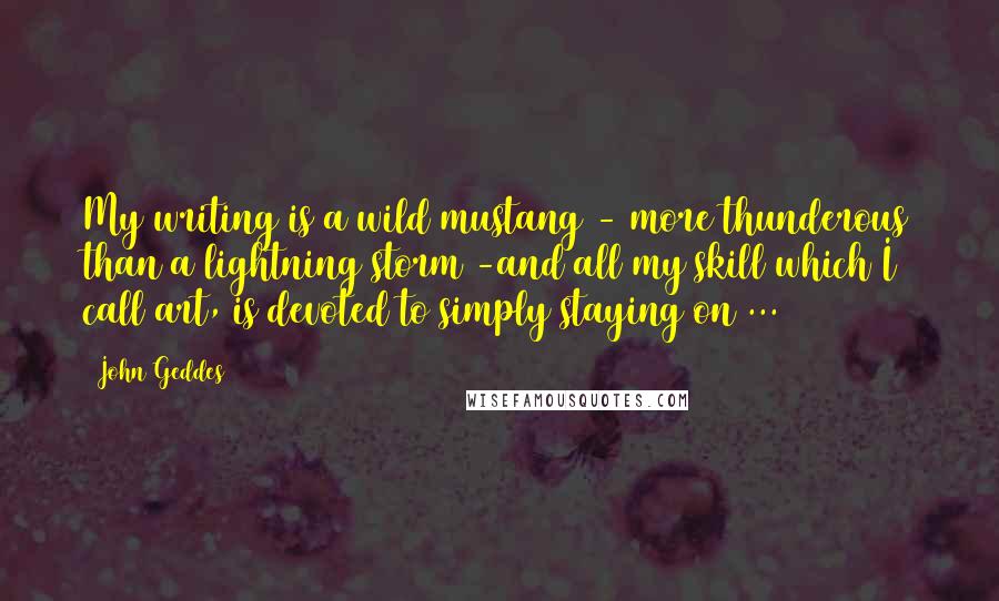 John Geddes Quotes: My writing is a wild mustang - more thunderous than a lightning storm -and all my skill which I call art, is devoted to simply staying on ...