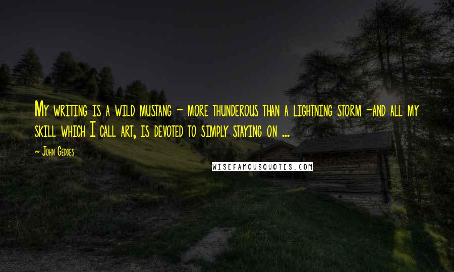 John Geddes Quotes: My writing is a wild mustang - more thunderous than a lightning storm -and all my skill which I call art, is devoted to simply staying on ...