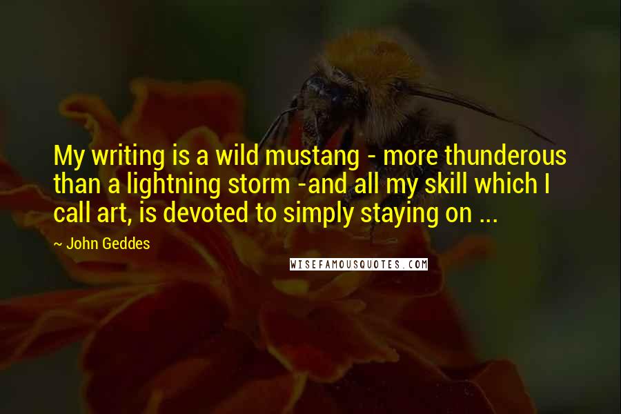 John Geddes Quotes: My writing is a wild mustang - more thunderous than a lightning storm -and all my skill which I call art, is devoted to simply staying on ...