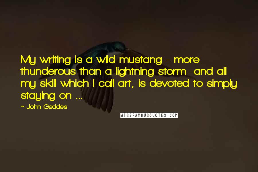 John Geddes Quotes: My writing is a wild mustang - more thunderous than a lightning storm -and all my skill which I call art, is devoted to simply staying on ...