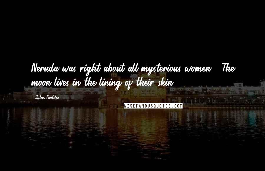 John Geddes Quotes: Neruda was right about all mysterious women - The moon lives in the lining of their skin ...