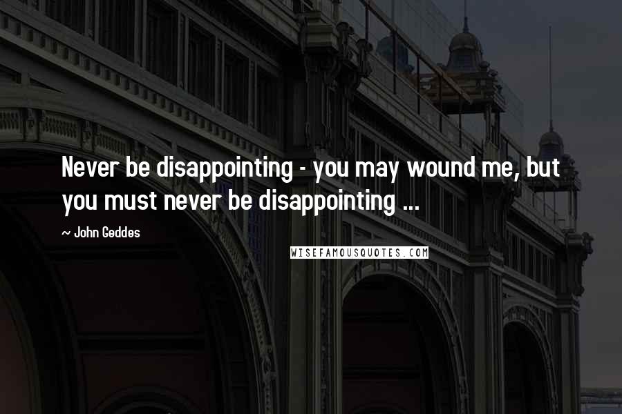 John Geddes Quotes: Never be disappointing - you may wound me, but you must never be disappointing ...