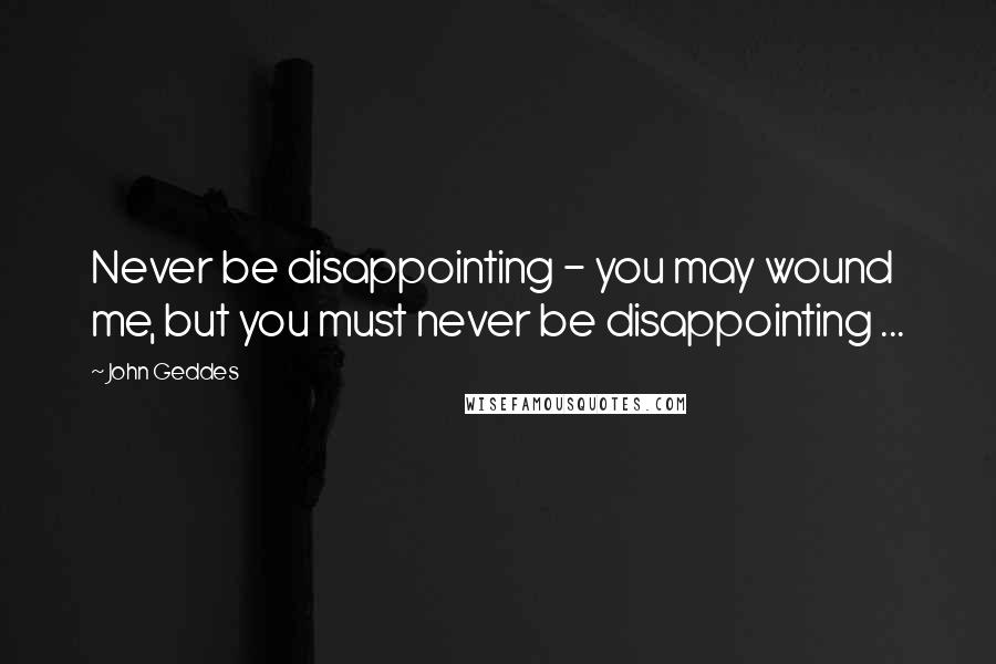 John Geddes Quotes: Never be disappointing - you may wound me, but you must never be disappointing ...
