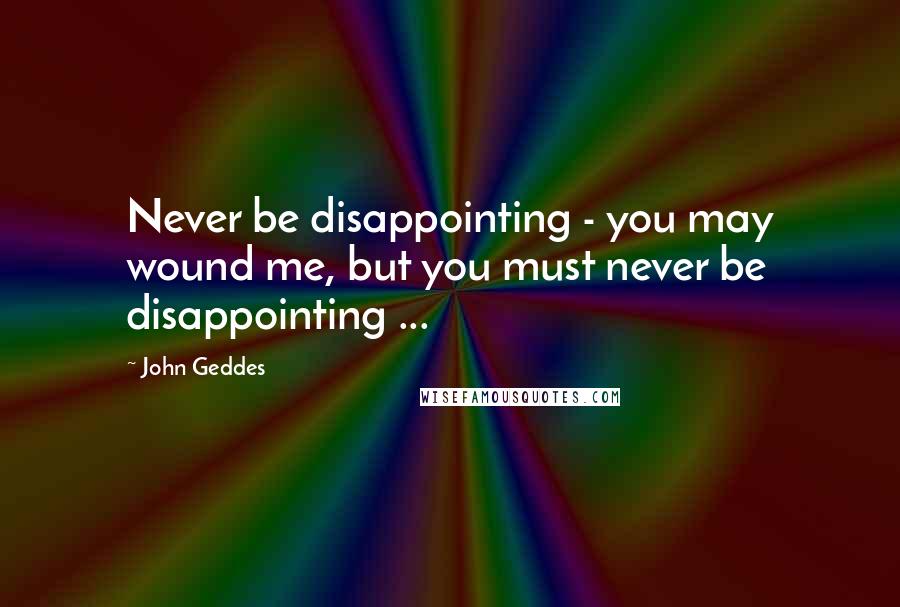 John Geddes Quotes: Never be disappointing - you may wound me, but you must never be disappointing ...