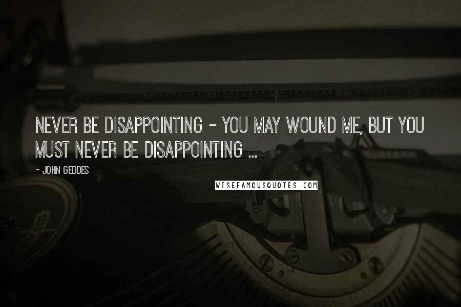 John Geddes Quotes: Never be disappointing - you may wound me, but you must never be disappointing ...