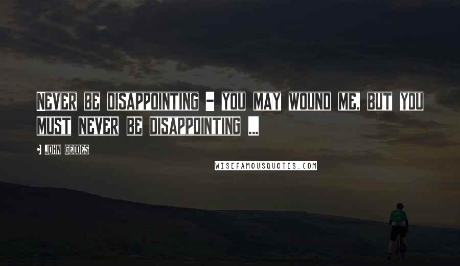 John Geddes Quotes: Never be disappointing - you may wound me, but you must never be disappointing ...