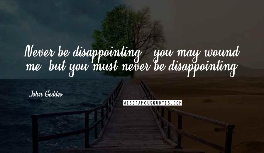 John Geddes Quotes: Never be disappointing - you may wound me, but you must never be disappointing ...