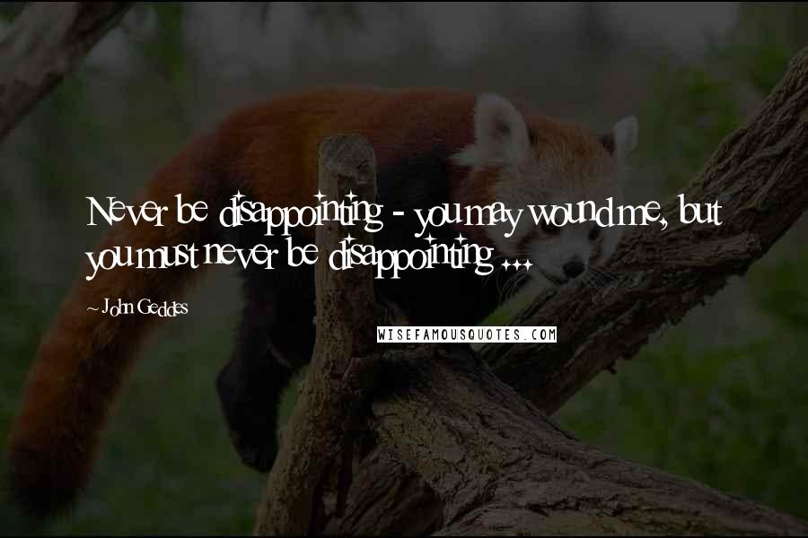 John Geddes Quotes: Never be disappointing - you may wound me, but you must never be disappointing ...