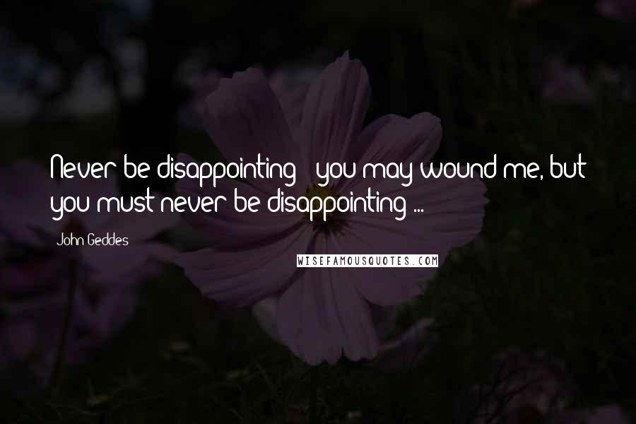 John Geddes Quotes: Never be disappointing - you may wound me, but you must never be disappointing ...