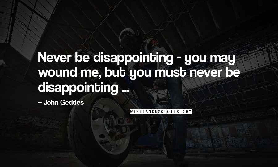 John Geddes Quotes: Never be disappointing - you may wound me, but you must never be disappointing ...