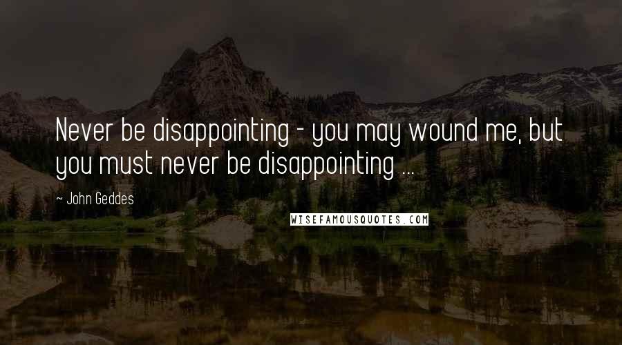 John Geddes Quotes: Never be disappointing - you may wound me, but you must never be disappointing ...